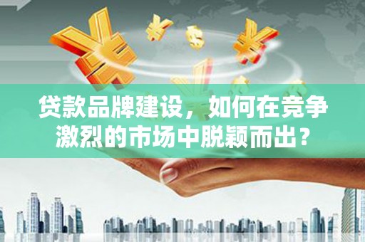工业园区贷款品牌建设，如何在竞争激烈的市场中脱颖而出？