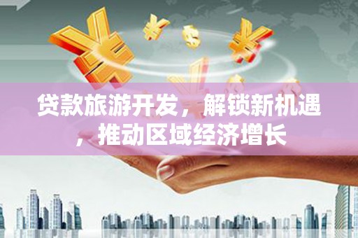工业园区贷款旅游开发，解锁新机遇，推动区域经济增长